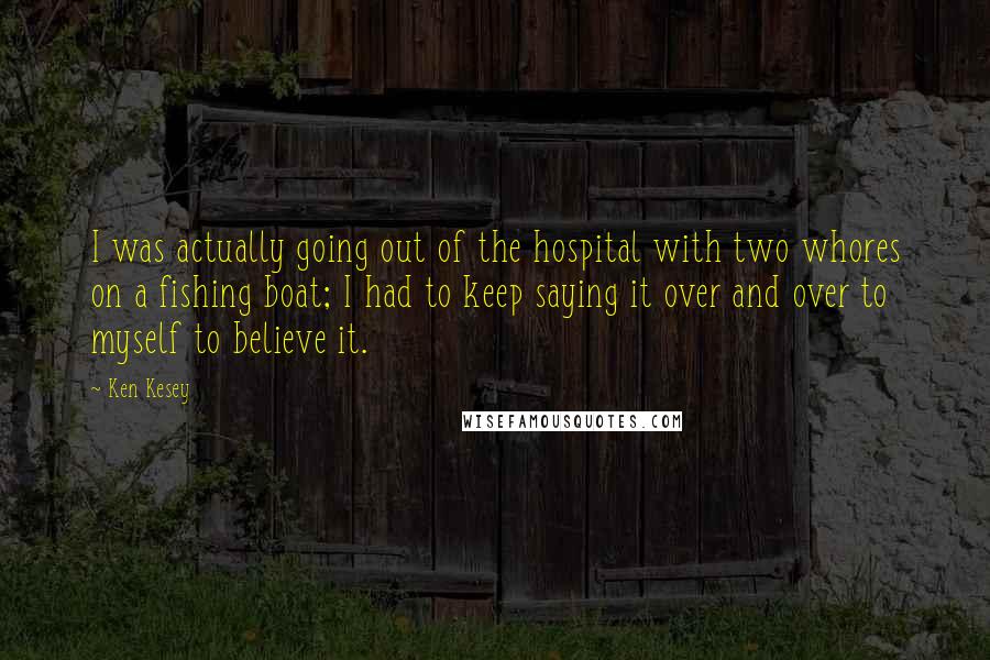 Ken Kesey Quotes: I was actually going out of the hospital with two whores on a fishing boat; I had to keep saying it over and over to myself to believe it.