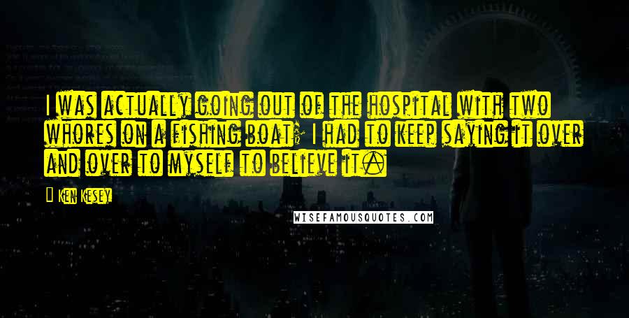 Ken Kesey Quotes: I was actually going out of the hospital with two whores on a fishing boat; I had to keep saying it over and over to myself to believe it.