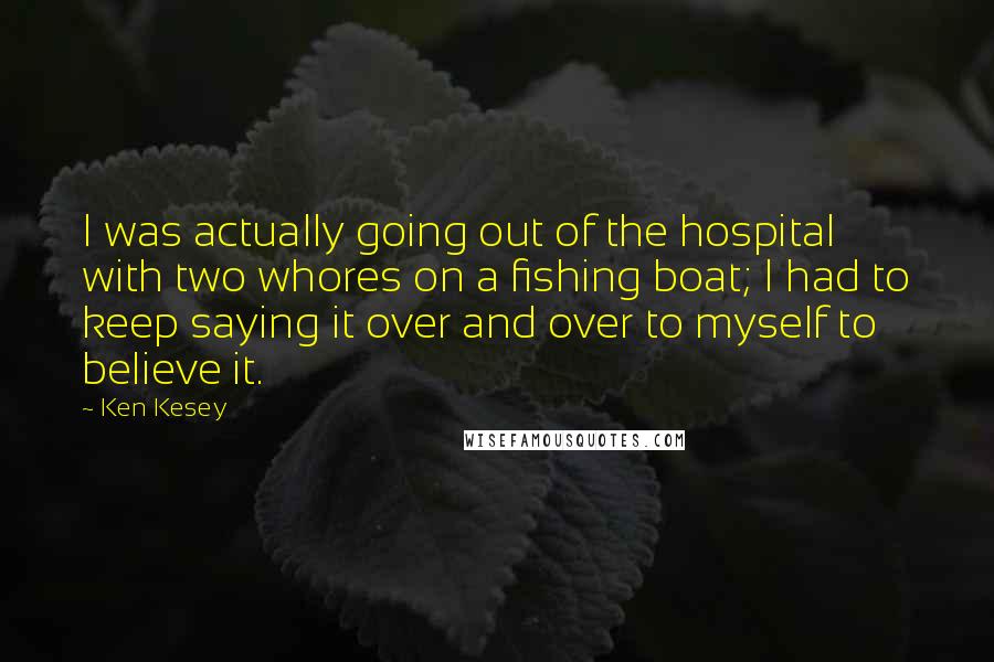 Ken Kesey Quotes: I was actually going out of the hospital with two whores on a fishing boat; I had to keep saying it over and over to myself to believe it.