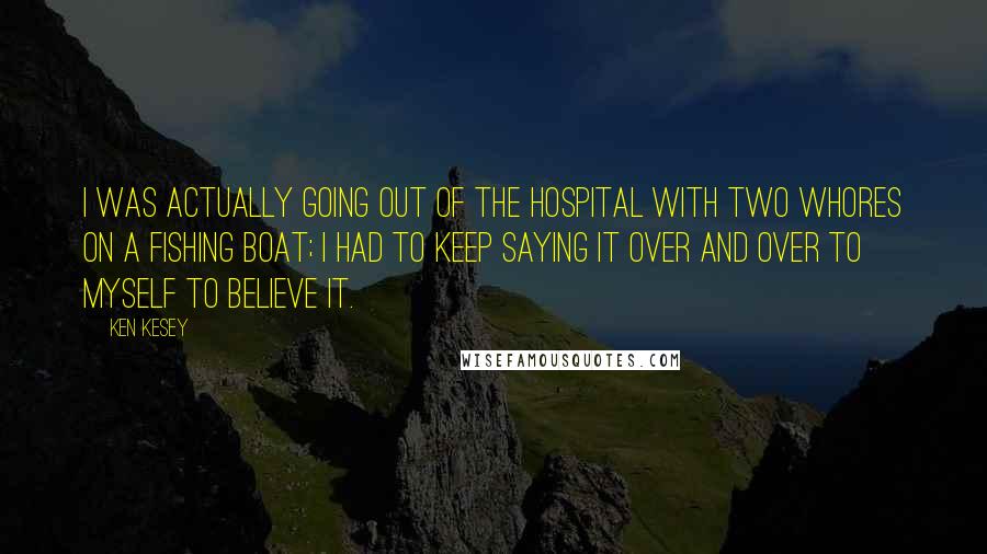 Ken Kesey Quotes: I was actually going out of the hospital with two whores on a fishing boat; I had to keep saying it over and over to myself to believe it.