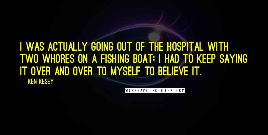 Ken Kesey Quotes: I was actually going out of the hospital with two whores on a fishing boat; I had to keep saying it over and over to myself to believe it.