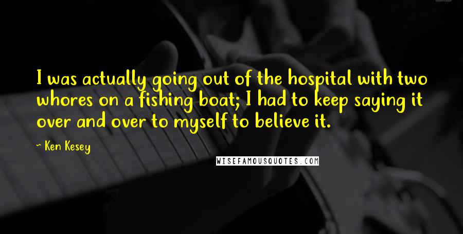 Ken Kesey Quotes: I was actually going out of the hospital with two whores on a fishing boat; I had to keep saying it over and over to myself to believe it.