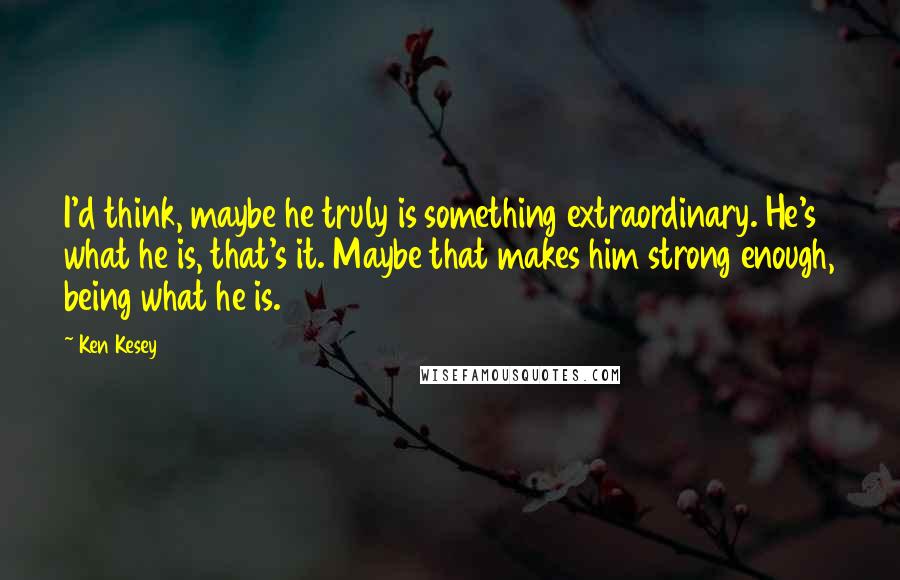 Ken Kesey Quotes: I'd think, maybe he truly is something extraordinary. He's what he is, that's it. Maybe that makes him strong enough, being what he is.