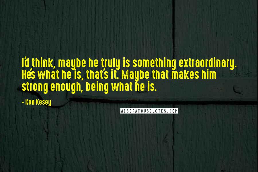 Ken Kesey Quotes: I'd think, maybe he truly is something extraordinary. He's what he is, that's it. Maybe that makes him strong enough, being what he is.