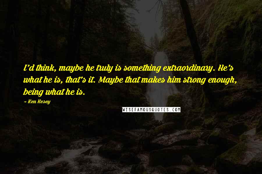 Ken Kesey Quotes: I'd think, maybe he truly is something extraordinary. He's what he is, that's it. Maybe that makes him strong enough, being what he is.