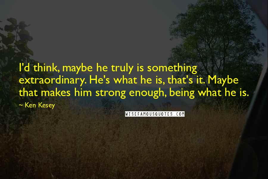 Ken Kesey Quotes: I'd think, maybe he truly is something extraordinary. He's what he is, that's it. Maybe that makes him strong enough, being what he is.