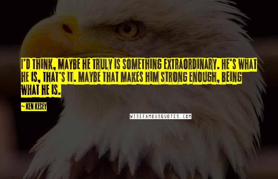 Ken Kesey Quotes: I'd think, maybe he truly is something extraordinary. He's what he is, that's it. Maybe that makes him strong enough, being what he is.