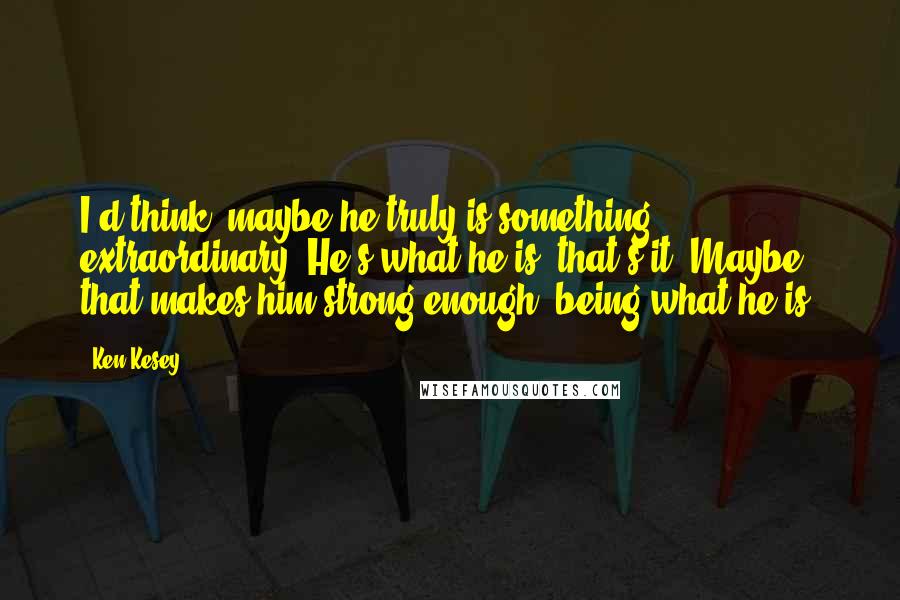 Ken Kesey Quotes: I'd think, maybe he truly is something extraordinary. He's what he is, that's it. Maybe that makes him strong enough, being what he is.