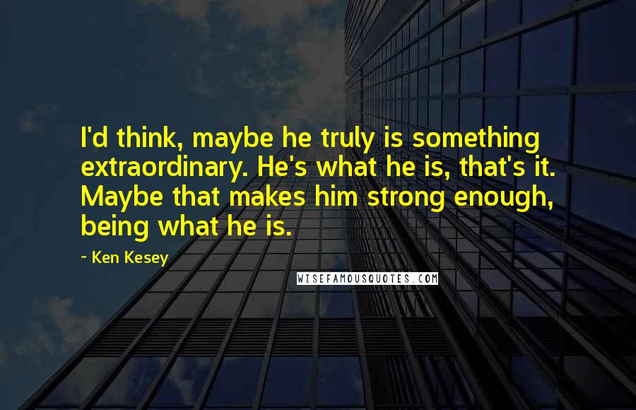 Ken Kesey Quotes: I'd think, maybe he truly is something extraordinary. He's what he is, that's it. Maybe that makes him strong enough, being what he is.