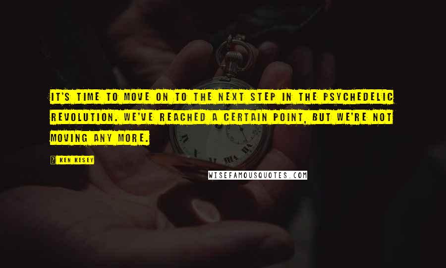 Ken Kesey Quotes: It's time to move on to the next step in the psychedelic revolution. We've reached a certain point, but we're not moving any more.