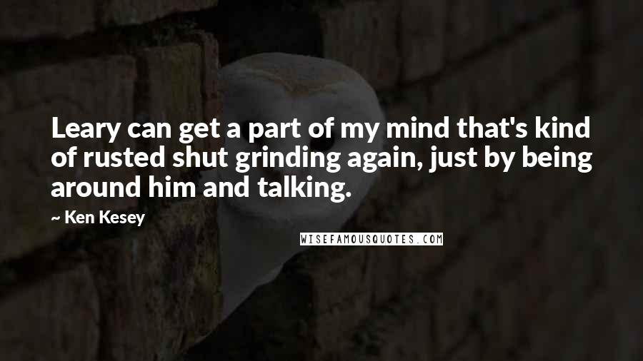 Ken Kesey Quotes: Leary can get a part of my mind that's kind of rusted shut grinding again, just by being around him and talking.