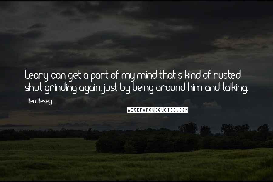 Ken Kesey Quotes: Leary can get a part of my mind that's kind of rusted shut grinding again, just by being around him and talking.