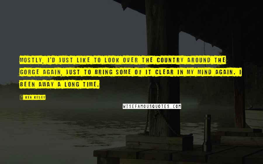 Ken Kesey Quotes: Mostly, I'd just like to look over the country around the gorge again, just to bring some of it clear in my mind again. I been away a long time.