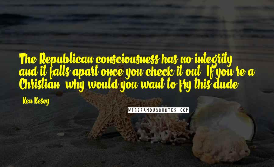 Ken Kesey Quotes: The Republican consciousness has no integrity and it falls apart once you check it out. If you're a Christian, why would you want to fry this dude?