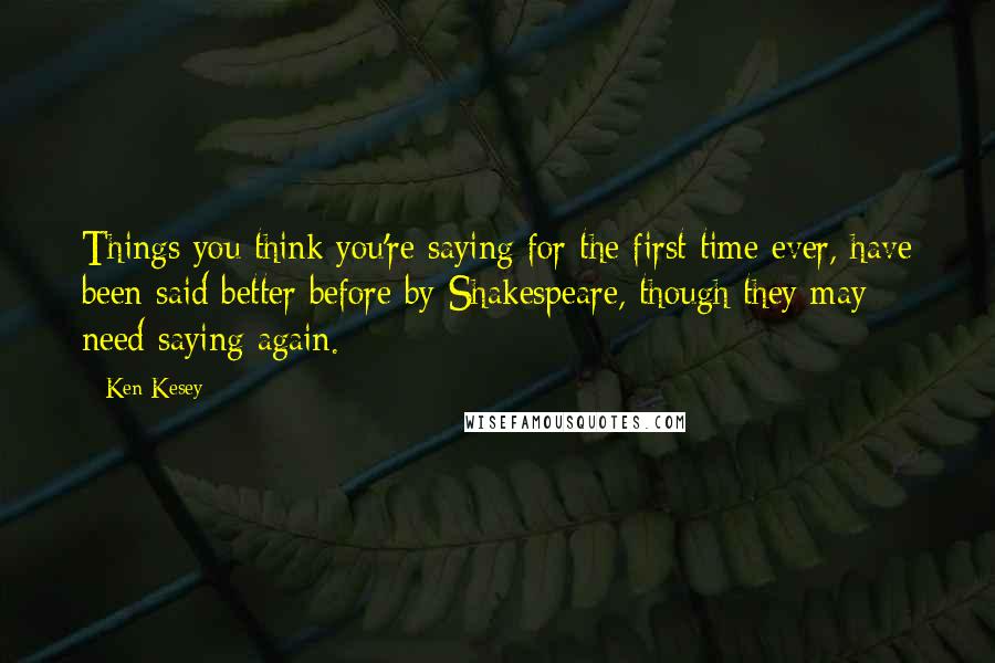 Ken Kesey Quotes: Things you think you're saying for the first time ever, have been said better before by Shakespeare, though they may need saying again.