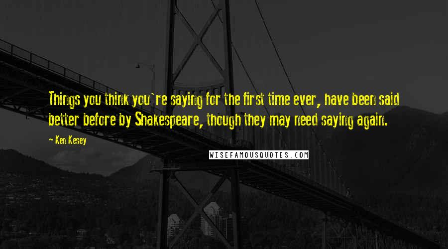 Ken Kesey Quotes: Things you think you're saying for the first time ever, have been said better before by Shakespeare, though they may need saying again.