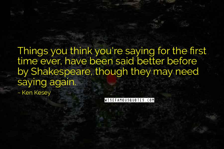 Ken Kesey Quotes: Things you think you're saying for the first time ever, have been said better before by Shakespeare, though they may need saying again.