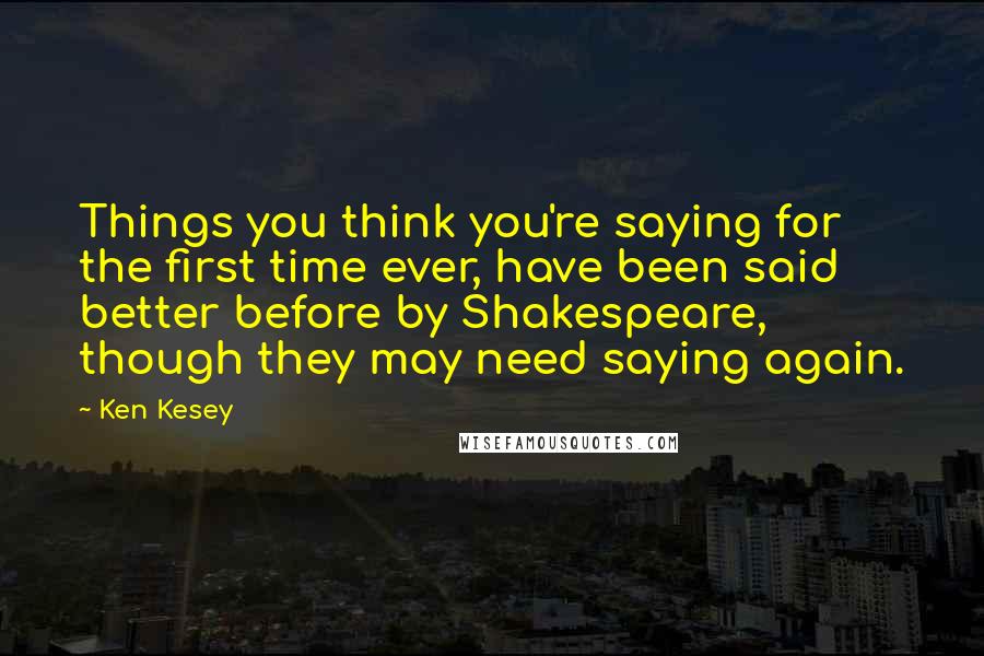 Ken Kesey Quotes: Things you think you're saying for the first time ever, have been said better before by Shakespeare, though they may need saying again.