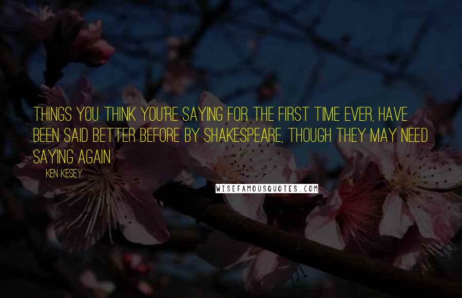 Ken Kesey Quotes: Things you think you're saying for the first time ever, have been said better before by Shakespeare, though they may need saying again.