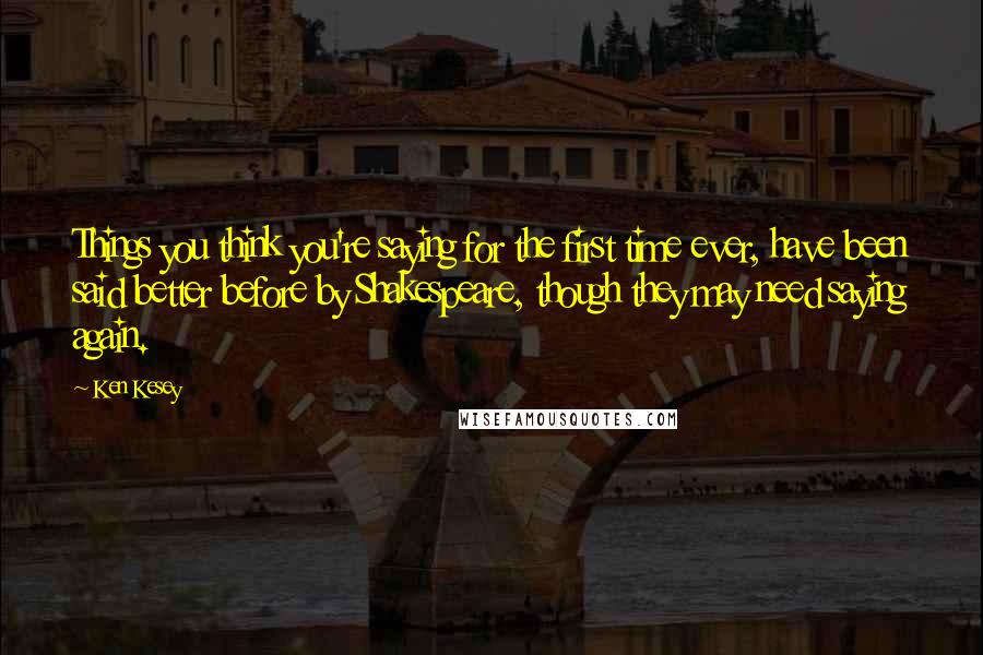 Ken Kesey Quotes: Things you think you're saying for the first time ever, have been said better before by Shakespeare, though they may need saying again.