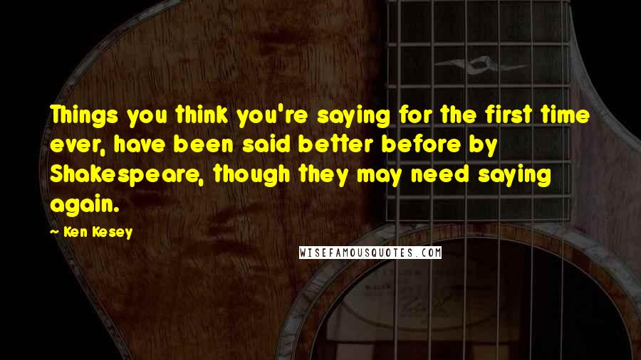 Ken Kesey Quotes: Things you think you're saying for the first time ever, have been said better before by Shakespeare, though they may need saying again.