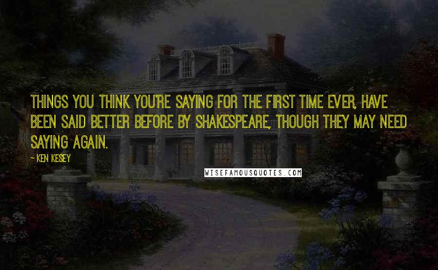 Ken Kesey Quotes: Things you think you're saying for the first time ever, have been said better before by Shakespeare, though they may need saying again.