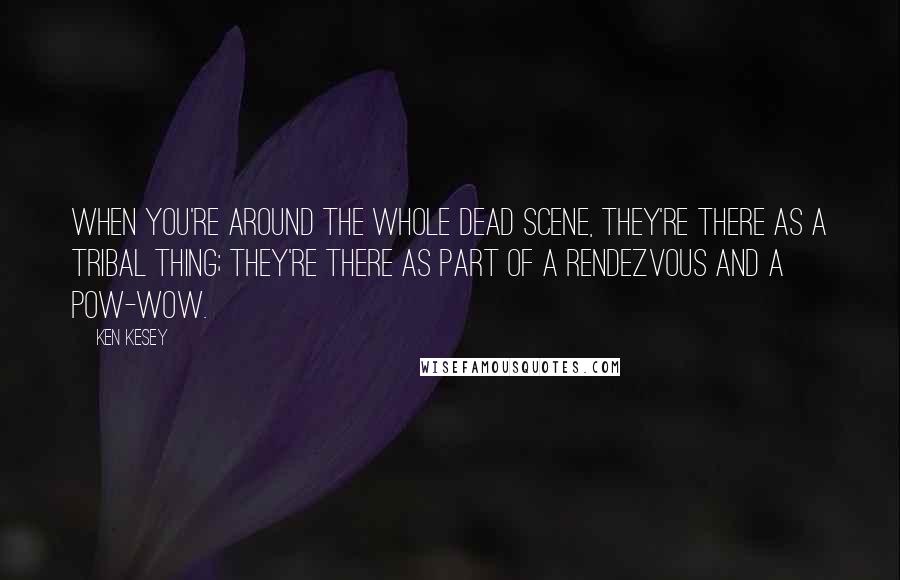 Ken Kesey Quotes: When you're around the whole Dead scene, they're there as a tribal thing; they're there as part of a rendezvous and a pow-wow.