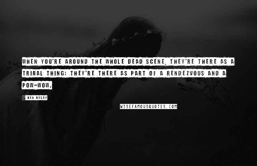 Ken Kesey Quotes: When you're around the whole Dead scene, they're there as a tribal thing; they're there as part of a rendezvous and a pow-wow.