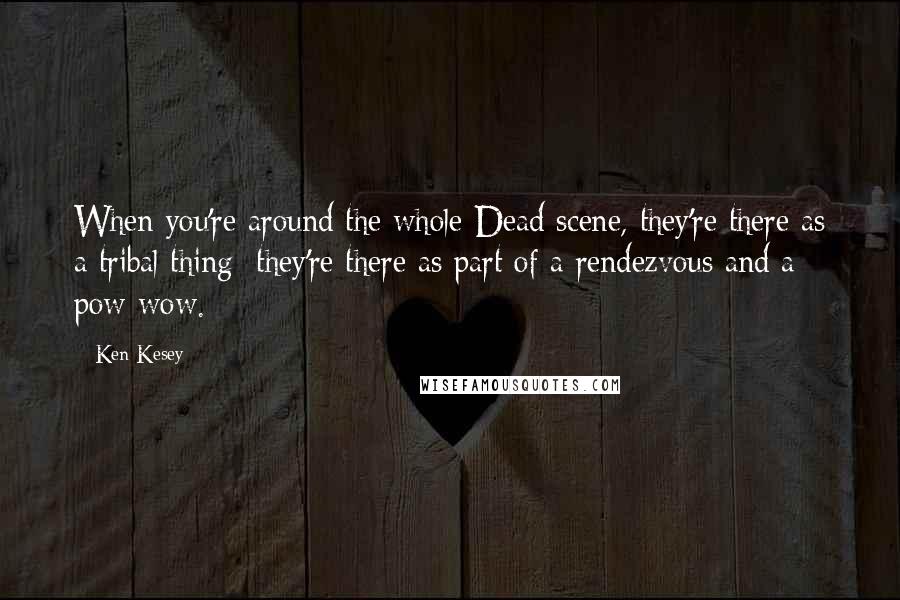 Ken Kesey Quotes: When you're around the whole Dead scene, they're there as a tribal thing; they're there as part of a rendezvous and a pow-wow.