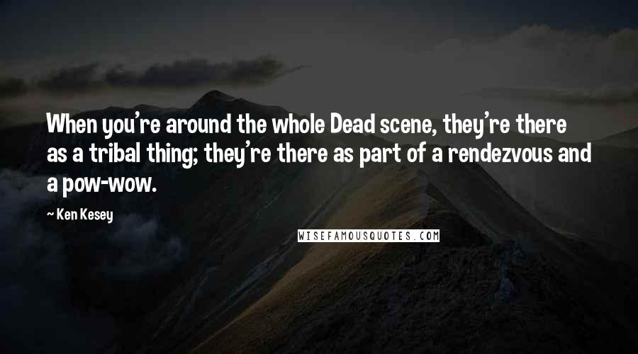 Ken Kesey Quotes: When you're around the whole Dead scene, they're there as a tribal thing; they're there as part of a rendezvous and a pow-wow.