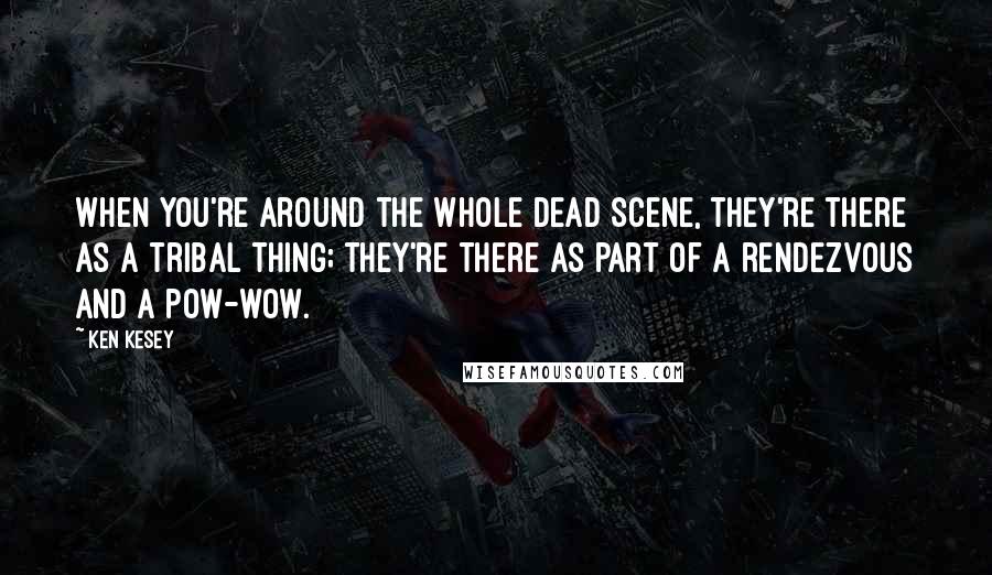 Ken Kesey Quotes: When you're around the whole Dead scene, they're there as a tribal thing; they're there as part of a rendezvous and a pow-wow.