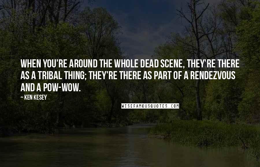 Ken Kesey Quotes: When you're around the whole Dead scene, they're there as a tribal thing; they're there as part of a rendezvous and a pow-wow.