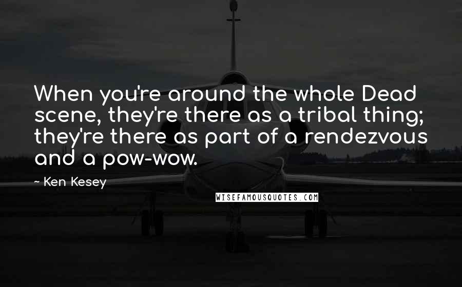 Ken Kesey Quotes: When you're around the whole Dead scene, they're there as a tribal thing; they're there as part of a rendezvous and a pow-wow.