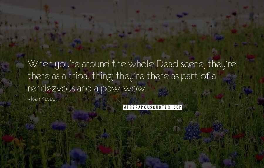 Ken Kesey Quotes: When you're around the whole Dead scene, they're there as a tribal thing; they're there as part of a rendezvous and a pow-wow.