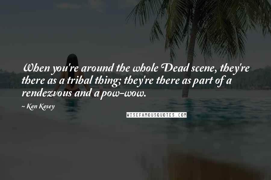 Ken Kesey Quotes: When you're around the whole Dead scene, they're there as a tribal thing; they're there as part of a rendezvous and a pow-wow.