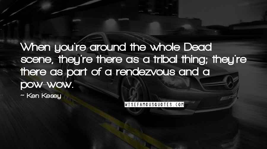 Ken Kesey Quotes: When you're around the whole Dead scene, they're there as a tribal thing; they're there as part of a rendezvous and a pow-wow.