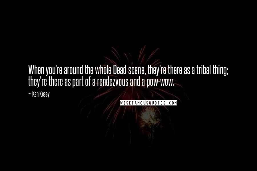 Ken Kesey Quotes: When you're around the whole Dead scene, they're there as a tribal thing; they're there as part of a rendezvous and a pow-wow.