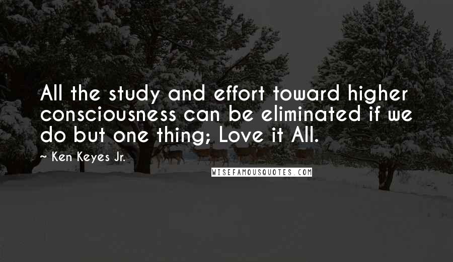 Ken Keyes Jr. Quotes: All the study and effort toward higher consciousness can be eliminated if we do but one thing; Love it All.