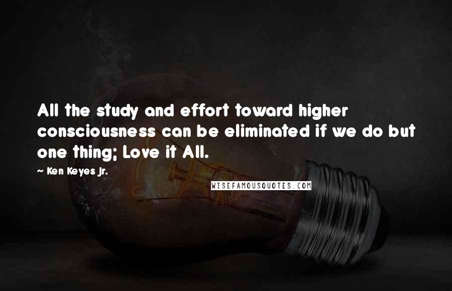 Ken Keyes Jr. Quotes: All the study and effort toward higher consciousness can be eliminated if we do but one thing; Love it All.