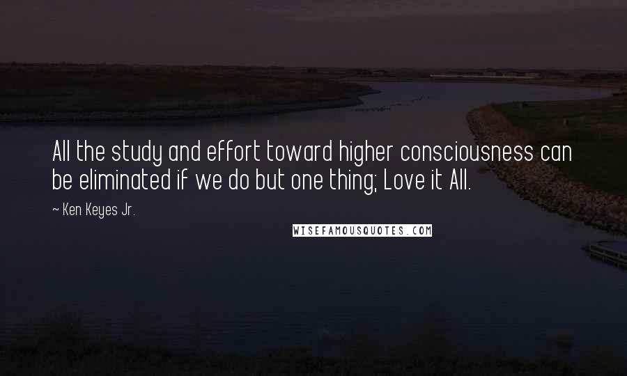 Ken Keyes Jr. Quotes: All the study and effort toward higher consciousness can be eliminated if we do but one thing; Love it All.