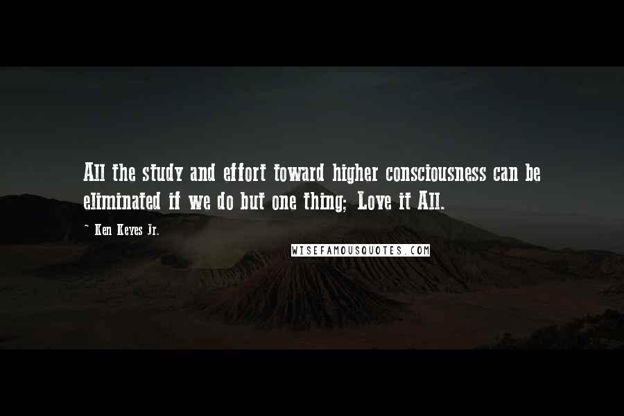 Ken Keyes Jr. Quotes: All the study and effort toward higher consciousness can be eliminated if we do but one thing; Love it All.