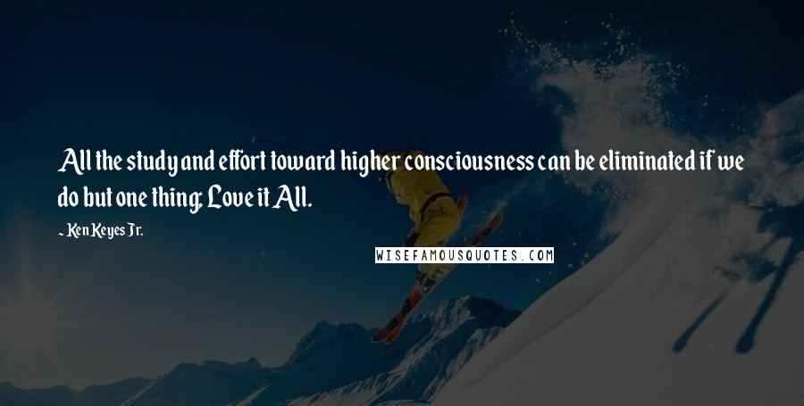 Ken Keyes Jr. Quotes: All the study and effort toward higher consciousness can be eliminated if we do but one thing; Love it All.