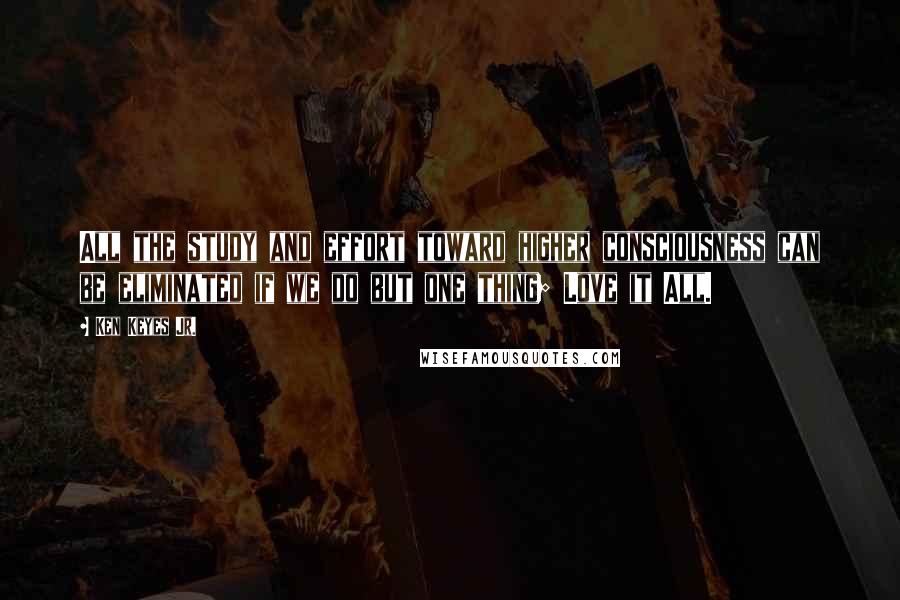 Ken Keyes Jr. Quotes: All the study and effort toward higher consciousness can be eliminated if we do but one thing; Love it All.