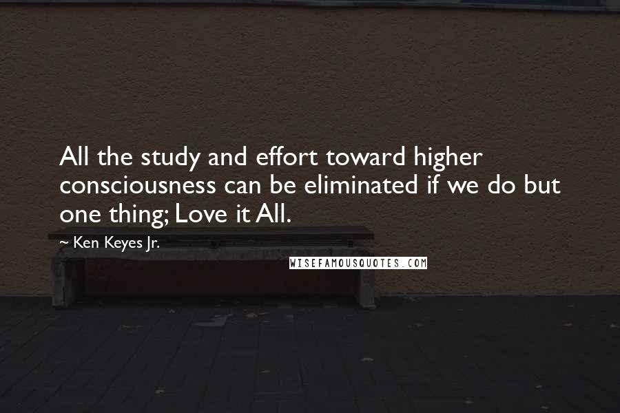 Ken Keyes Jr. Quotes: All the study and effort toward higher consciousness can be eliminated if we do but one thing; Love it All.