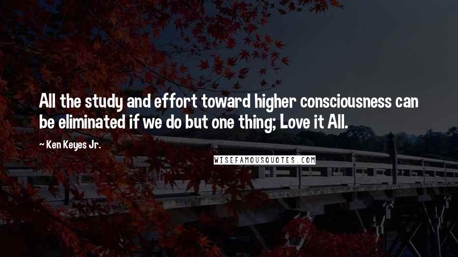 Ken Keyes Jr. Quotes: All the study and effort toward higher consciousness can be eliminated if we do but one thing; Love it All.