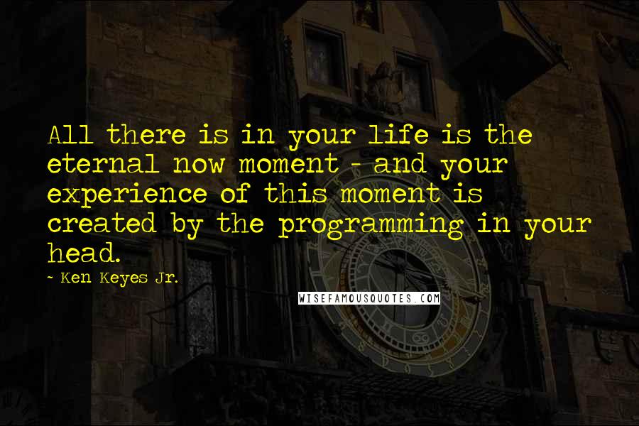 Ken Keyes Jr. Quotes: All there is in your life is the eternal now moment - and your experience of this moment is created by the programming in your head.