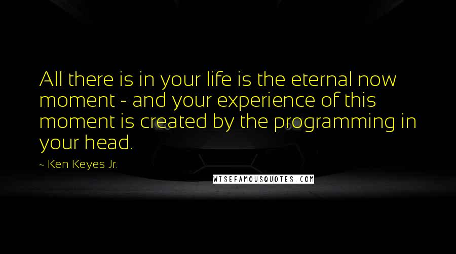 Ken Keyes Jr. Quotes: All there is in your life is the eternal now moment - and your experience of this moment is created by the programming in your head.