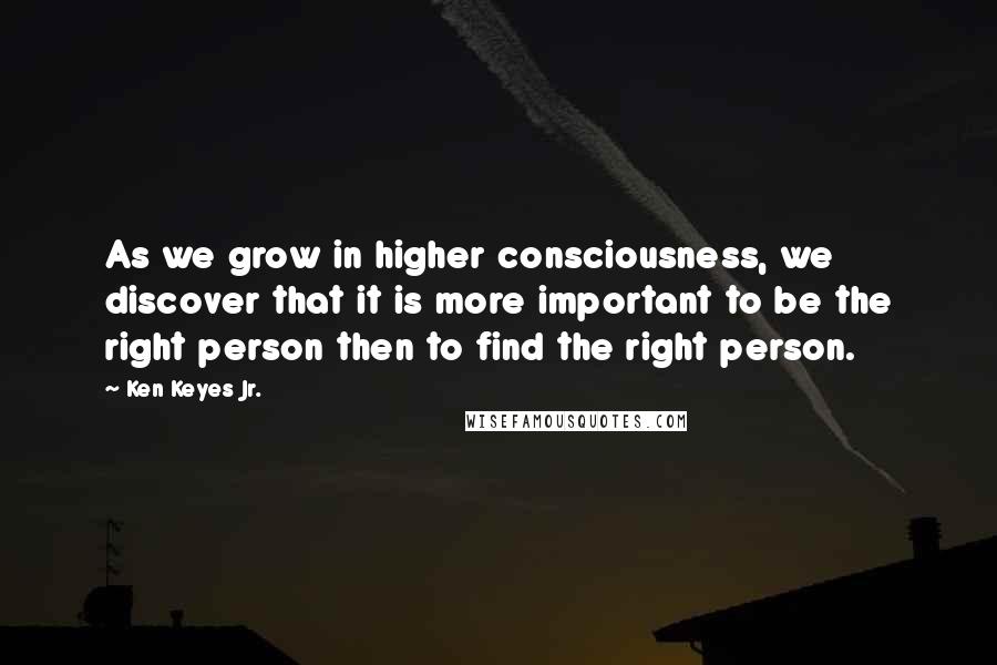 Ken Keyes Jr. Quotes: As we grow in higher consciousness, we discover that it is more important to be the right person then to find the right person.