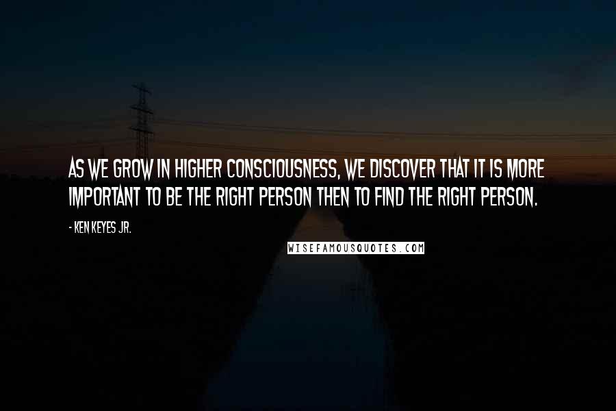 Ken Keyes Jr. Quotes: As we grow in higher consciousness, we discover that it is more important to be the right person then to find the right person.