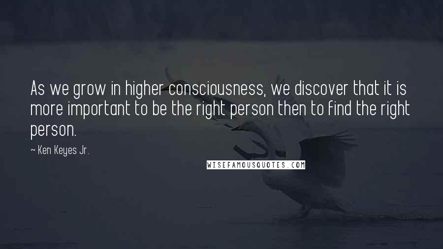 Ken Keyes Jr. Quotes: As we grow in higher consciousness, we discover that it is more important to be the right person then to find the right person.